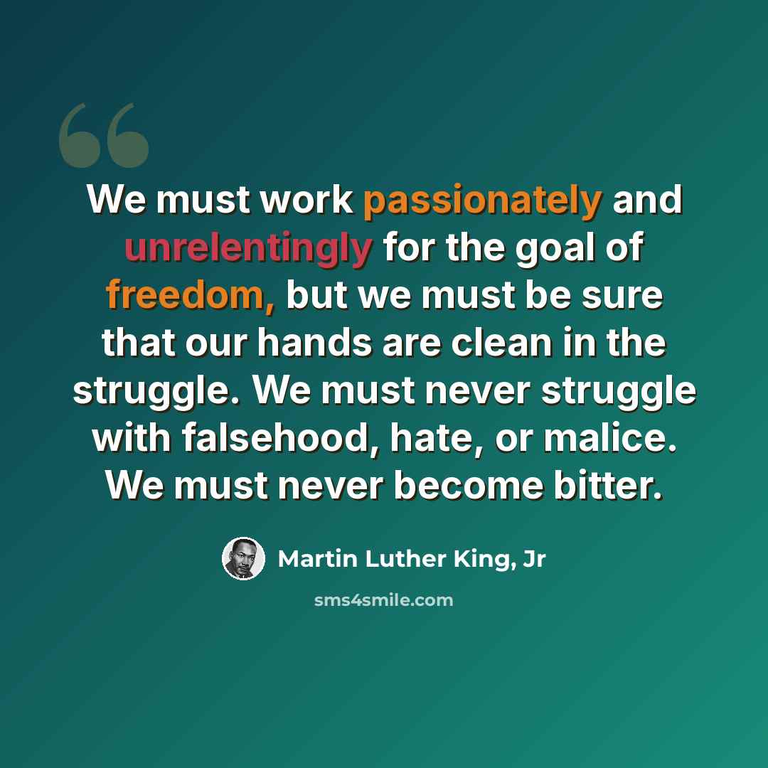 “We must work passionately and unrelentingly for the goal of freedom, but we must be sure that our hands are clean in the struggle. We must never struggle with falsehood, hate, or malice. We must never become bitter.” quote by Martin Luther King, Jr