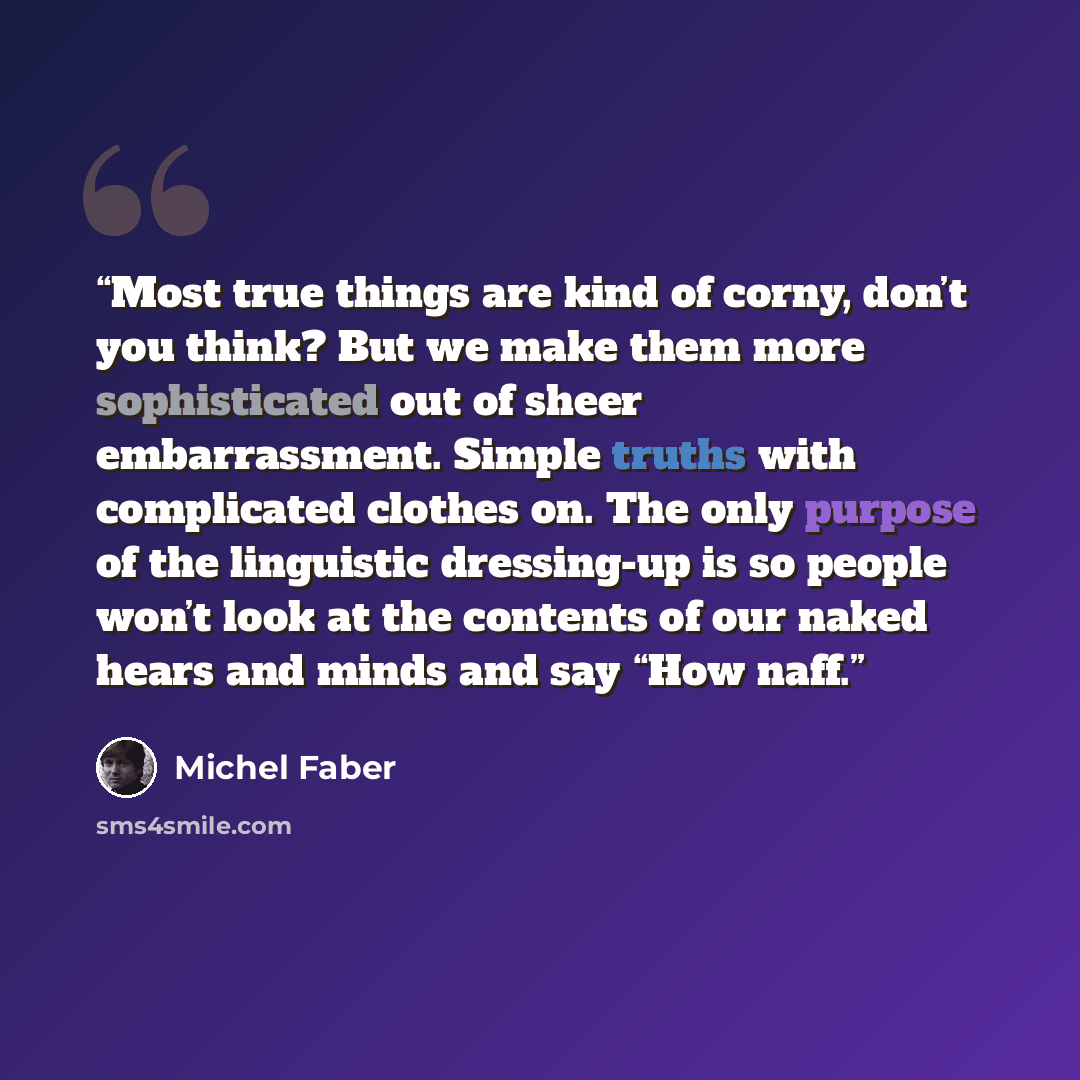 “Most true things are kind of corny, don’t you think? But we make them more sophisticated out of sheer embarrassment. Simple truths with complicated clothes on. The only purpose of the linguistic dressing-up is so people won’t look at the contents of our naked hears and minds and say “How naff.” quote by Michel Faber