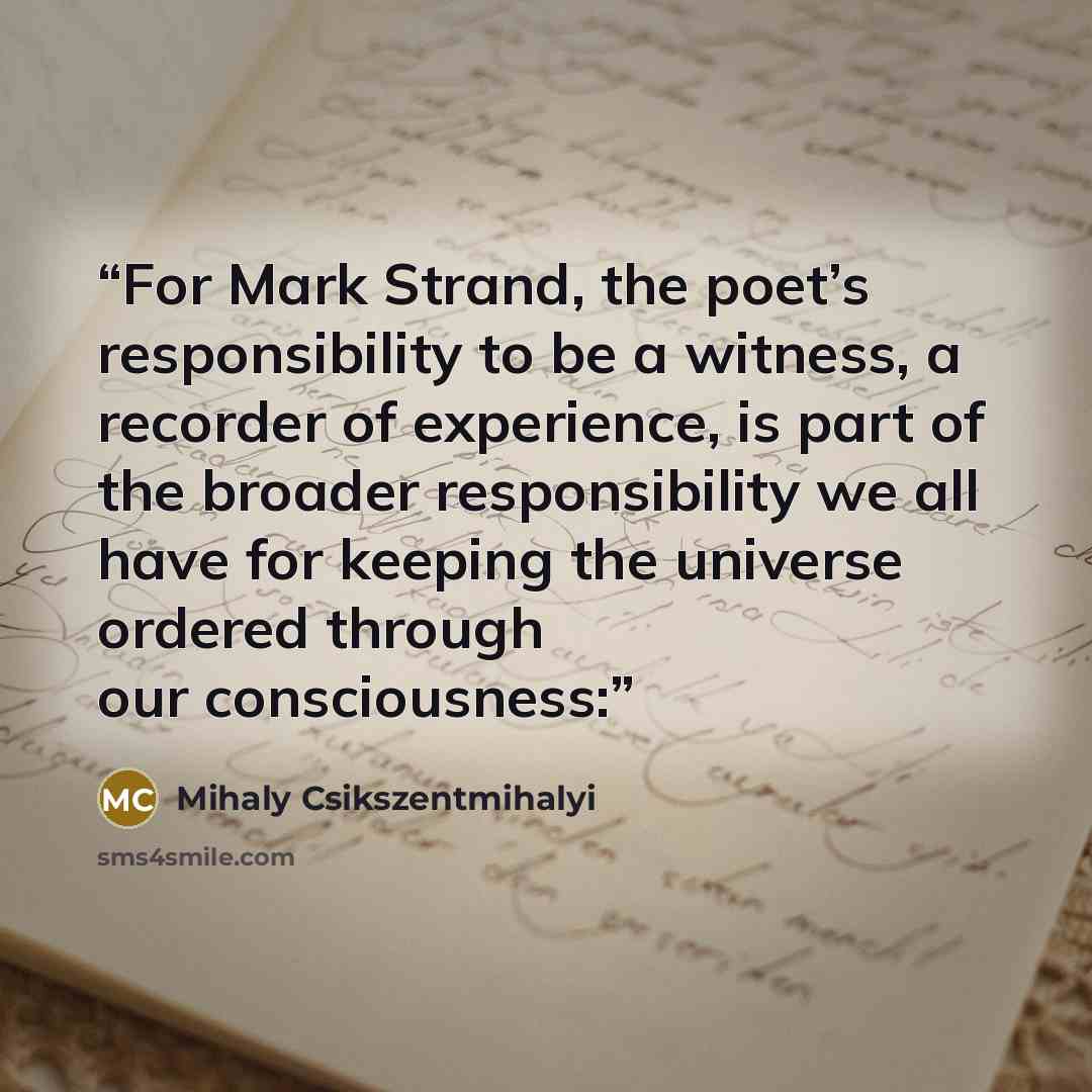 “For Mark Strand, the poet’s responsibility to be a witness, a recorder of experience, is part of the broader responsibility we all have for keeping the universe ordered through our consciousness:” quote by Mihaly Csikszentmihalyi
