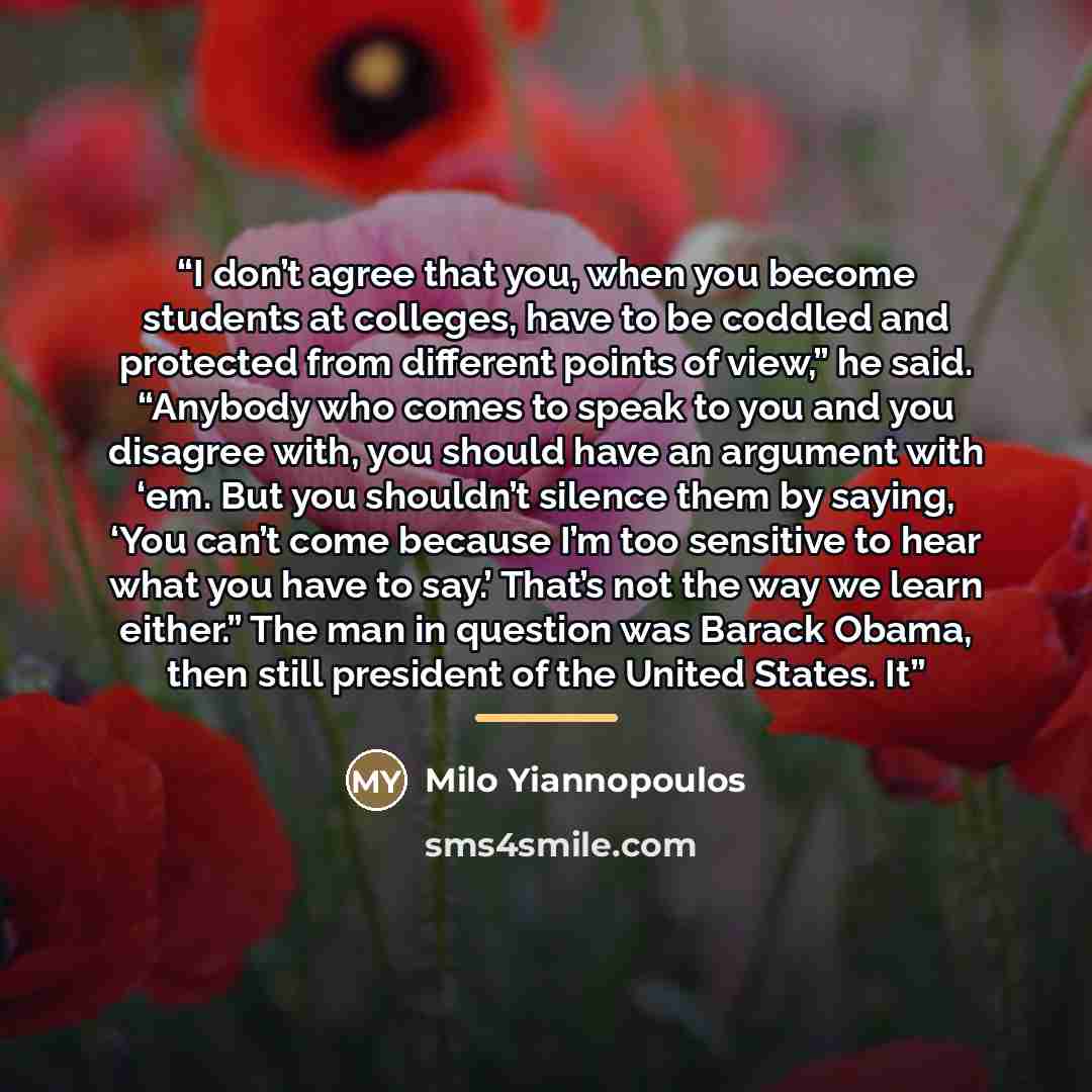 “I don’t agree that you, when you become students at colleges, have to be coddled and protected from different points of view,” he said. “Anybody who comes to speak to you and you disagree with, you should have an argument with ‘em. But you shouldn’t silence them by saying, ‘You can’t come because…” quote by Milo Yiannopoulos