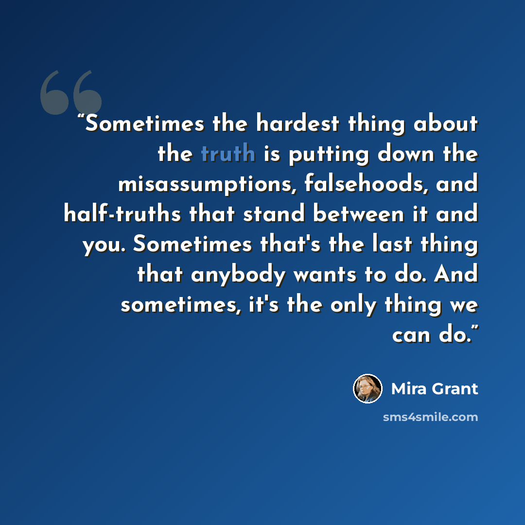 “Sometimes the hardest thing about the truth is putting down the misassumptions, falsehoods, and half-truths that stand between it and you. Sometimes that's the last thing that anybody wants to do. And sometimes, it's the only thing we can do.” quote by Mira Grant