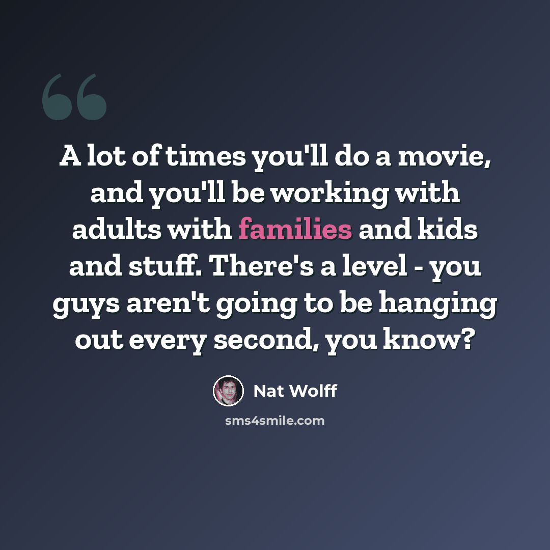 “A lot of times you'll do a movie, and you'll be working with adults with families and kids and stuff. There's a level - you guys aren't going to be hanging out every second, you know?” quote by Nat Wolff