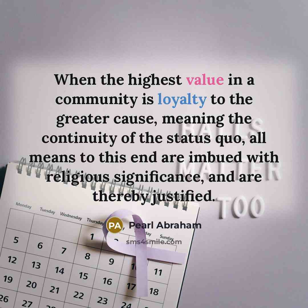 “When the highest value in a community is loyalty to the greater cause, meaning the continuity of the status quo, all means to this end are imbued with religious significance, and are thereby justified.” quote by Pearl Abraham