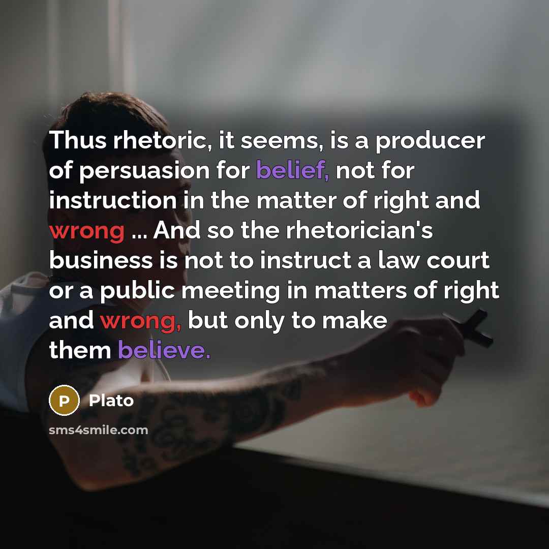 “Thus rhetoric, it seems, is a producer of persuasion for belief, not for instruction in the matter of right and wrong ... And so the rhetorician's business is not to instruct a law court or a public meeting in matters of right and wrong, but only to make them believe.” quote by Plato