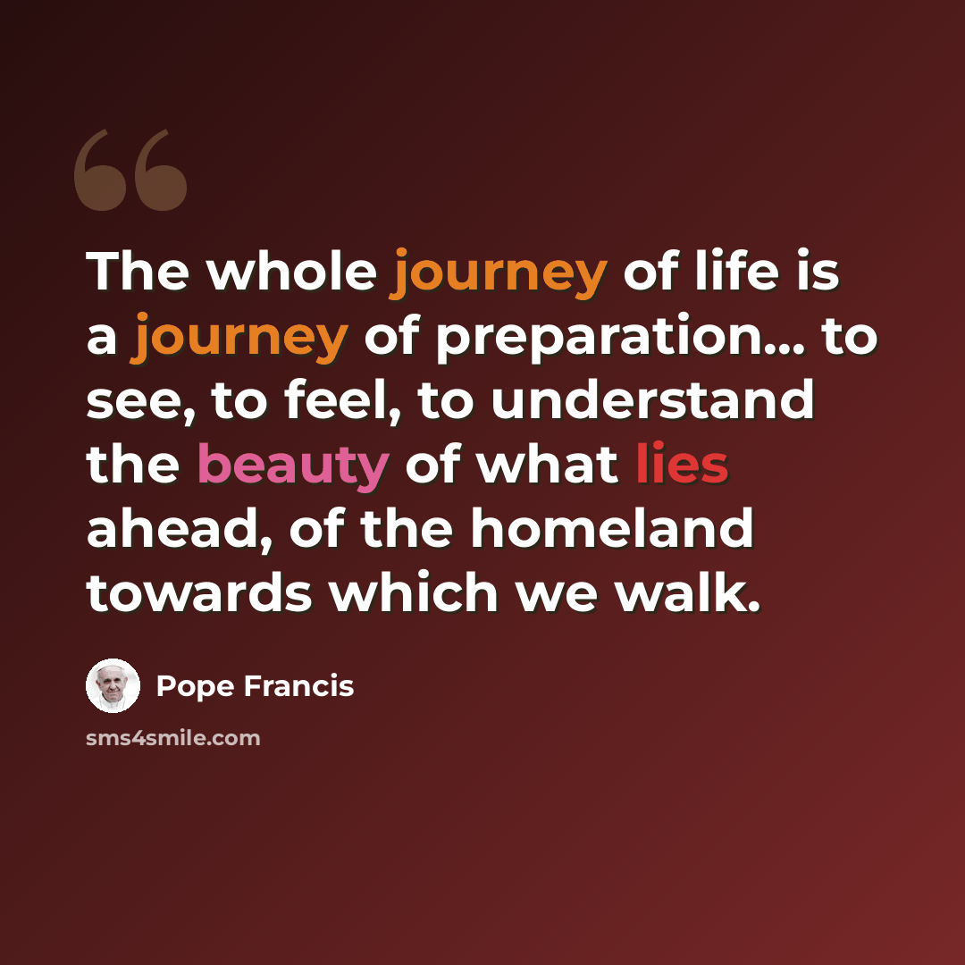 “The whole journey of life is a journey of preparation... to see, to feel, to understand the beauty of what lies ahead, of the homeland towards which we walk.” quote by Pope Francis