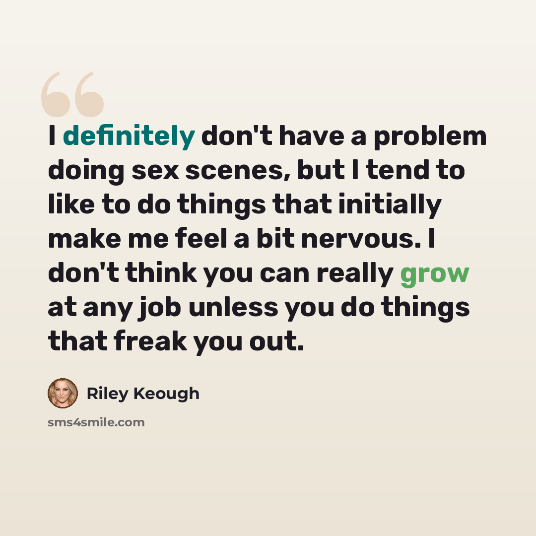 “I definitely don't have a problem doing sex scenes, but I tend to like to do things that initially make me feel a bit nervous. I don't think you can really grow at any job unless you do things that freak you out.” quote by Riley Keough