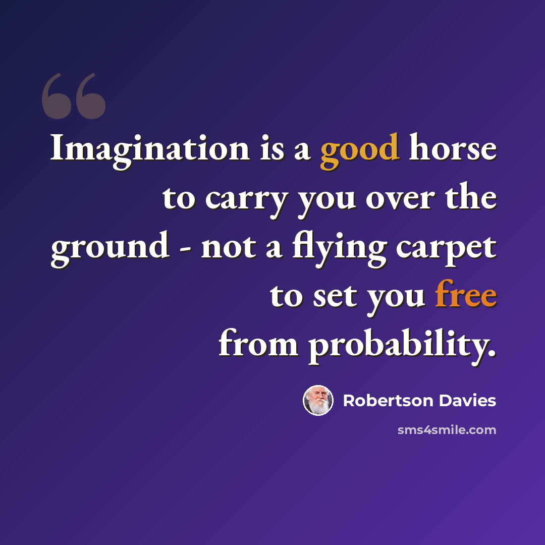 “Imagination is a good horse to carry you over the ground - not a flying carpet to set you free from probability.” quote by Robertson Davies