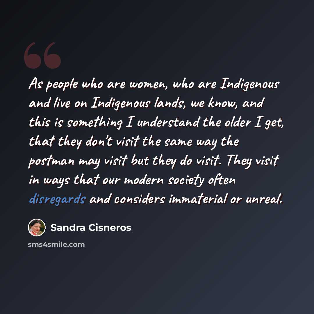 “As people who are women, who are Indigenous and live on Indigenous lands, we know, and this is something I understand the older I get, that they don't visit the same way the postman may visit but they do visit. They visit in ways that our modern society often disregards and considers immaterial or…” quote by Sandra Cisneros