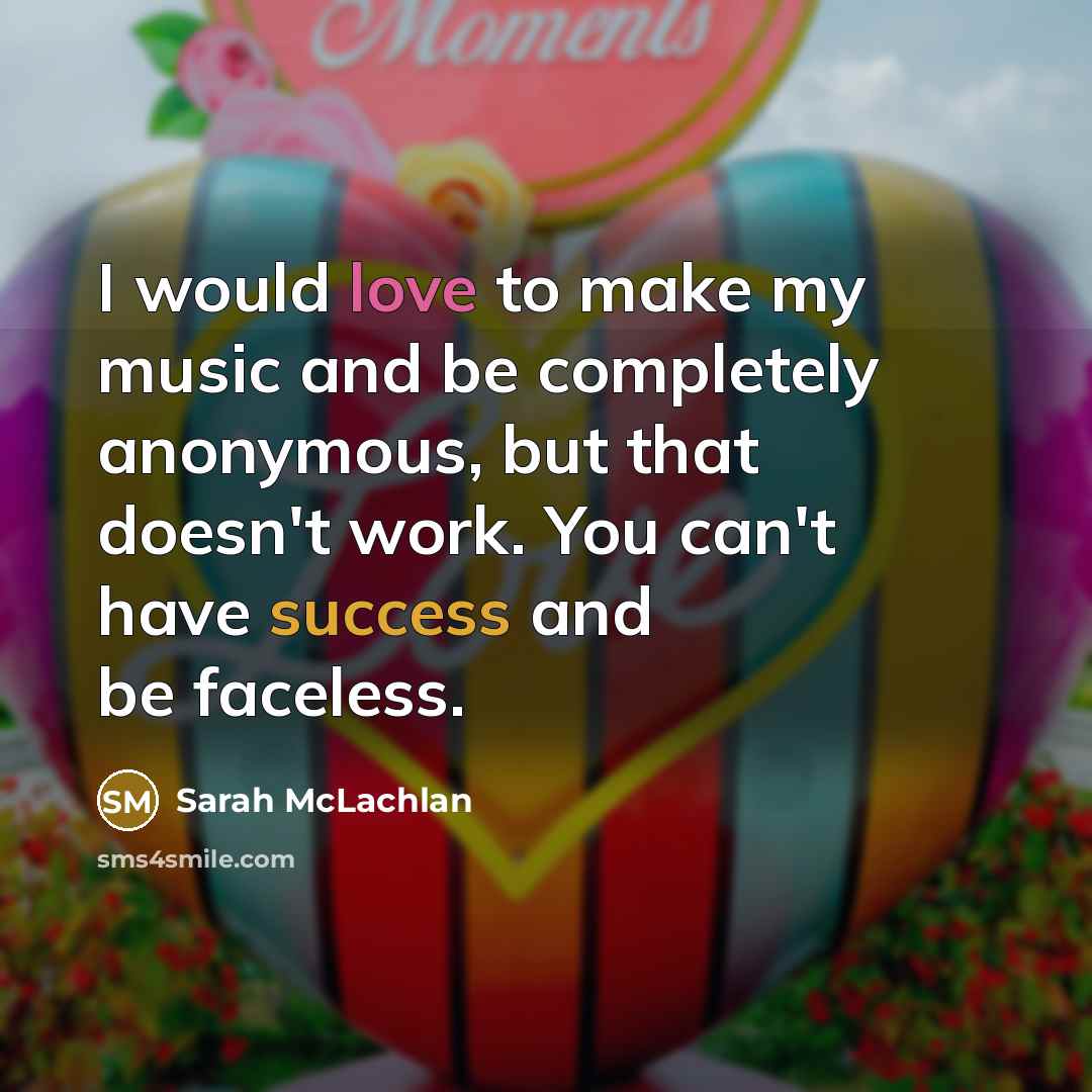 “I would love to make my music and be completely anonymous, but that doesn't work. You can't have success and be faceless.” quote by Sarah McLachlan