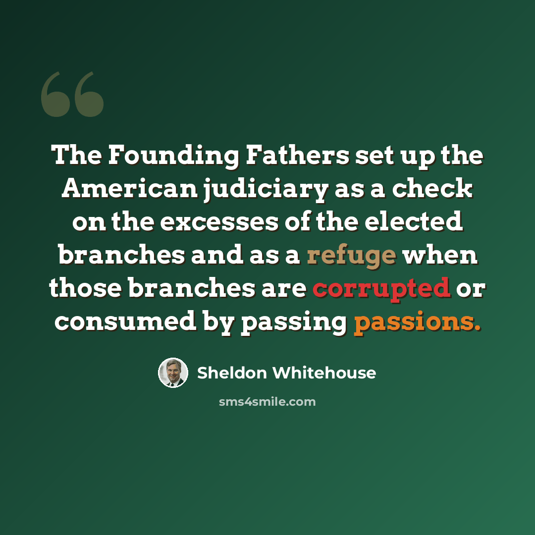 “The Founding Fathers set up the American judiciary as a check on the excesses of the elected branches and as a refuge when those branches are corrupted or consumed by passing passions.” quote by Sheldon Whitehouse