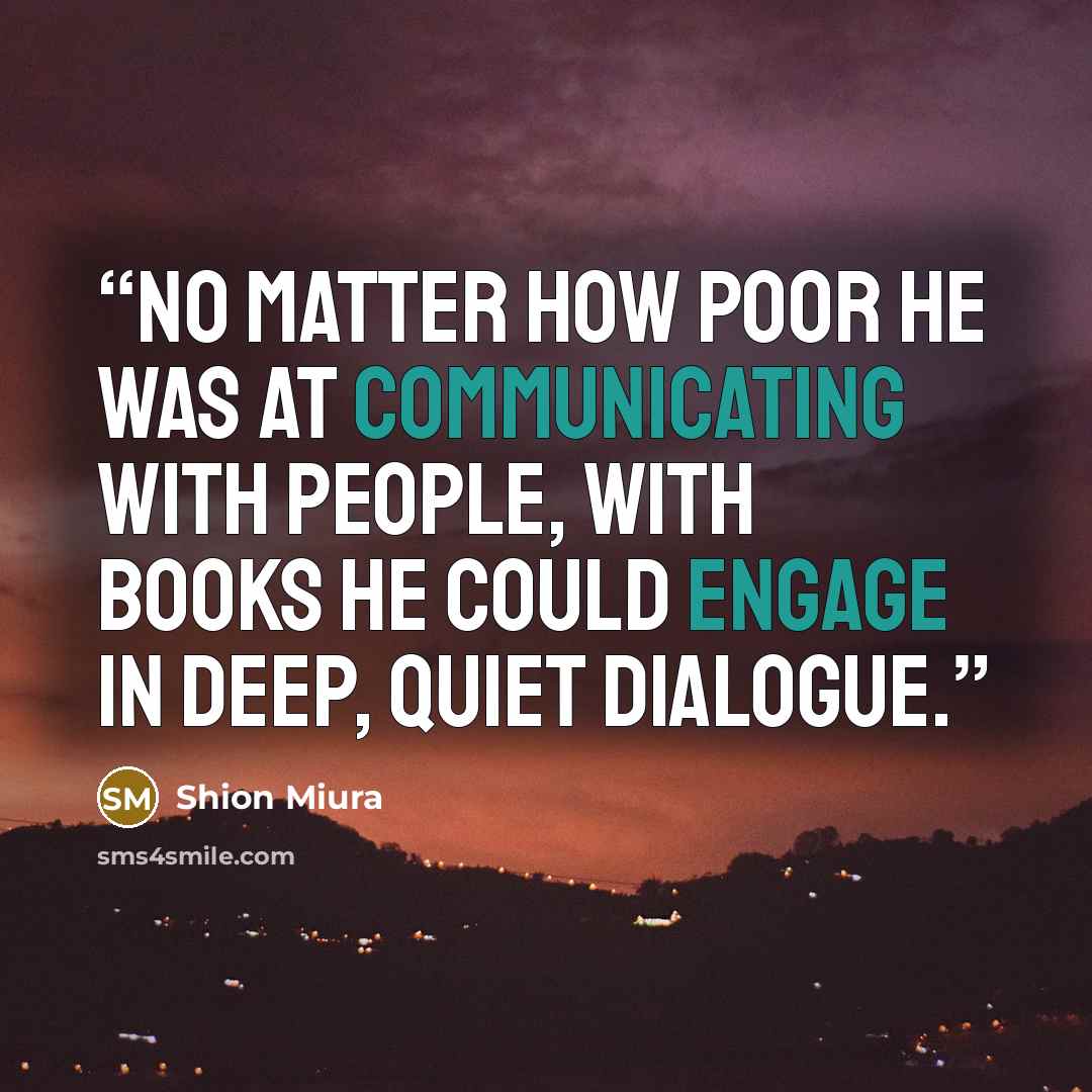 “No matter how poor he was at communicating with people, with books he could engage in deep, quiet dialogue.” quote by Shion Miura
