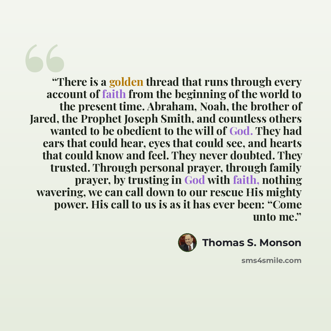 “There is a golden thread that runs through every account of faith from the beginning of the world to the present time. Abraham, Noah, the brother of Jared, the Prophet Joseph Smith, and countless others wanted to be obedient to the will of God. They had ears that could hear, eyes that could see…” quote by Thomas S. Monson