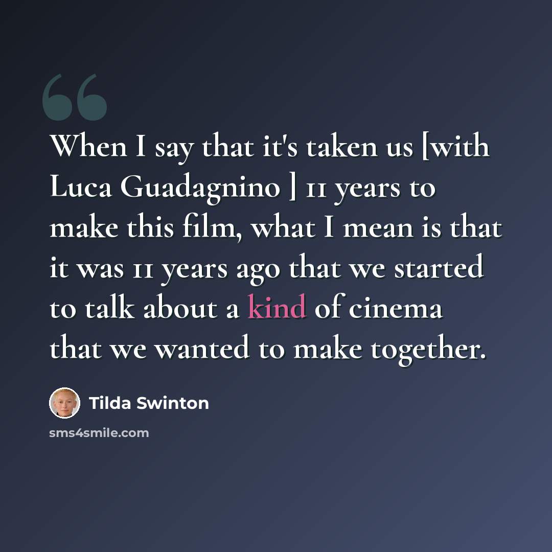 “When I say that it's taken us [with Luca Guadagnino ] 11 years to make this film, what I mean is that it was 11 years ago that we started to talk about a kind of cinema that we wanted to make together.” quote by Tilda Swinton
