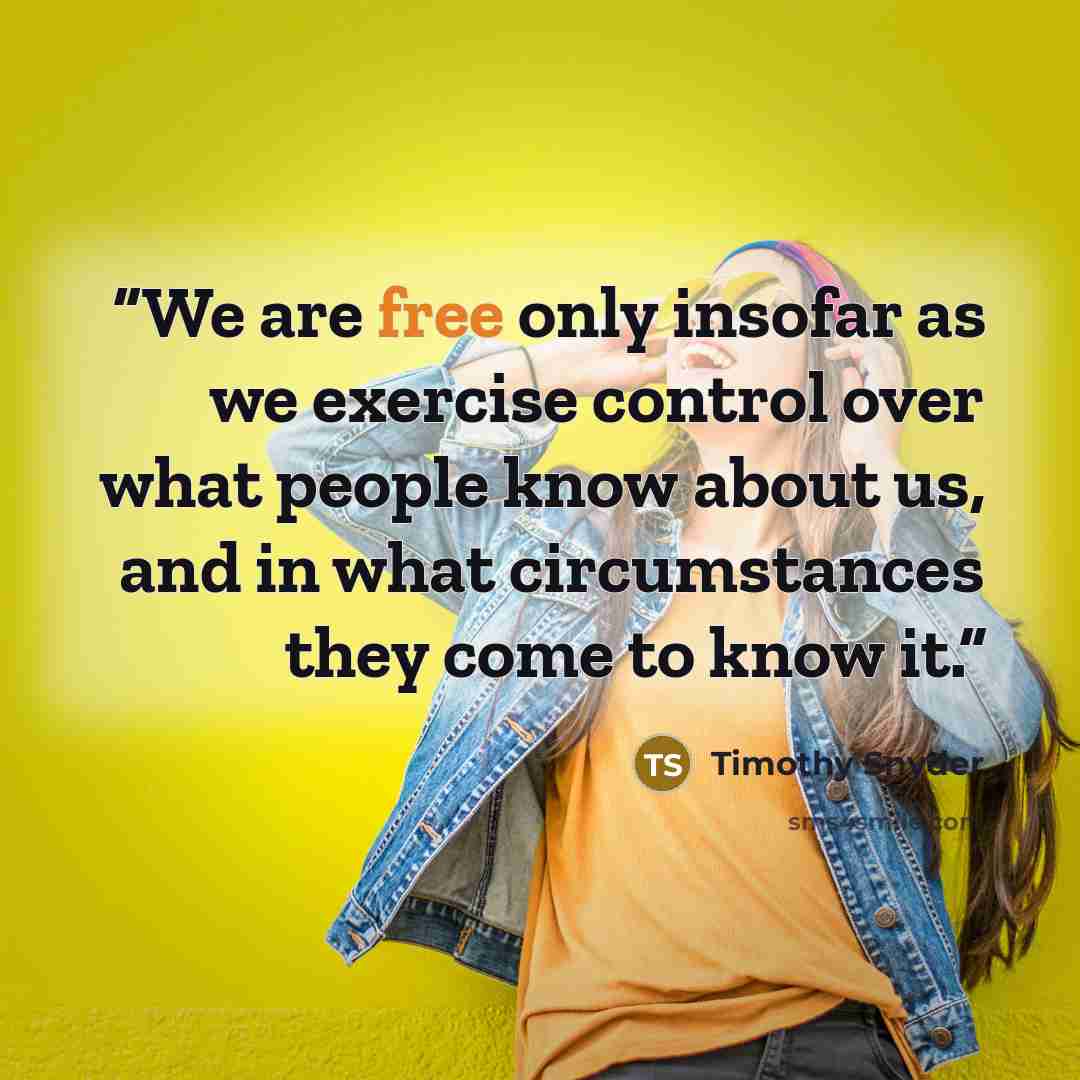 “We are free only insofar as we exercise control over what people know about us, and in what circumstances they come to know it.” quote by Timothy Snyder