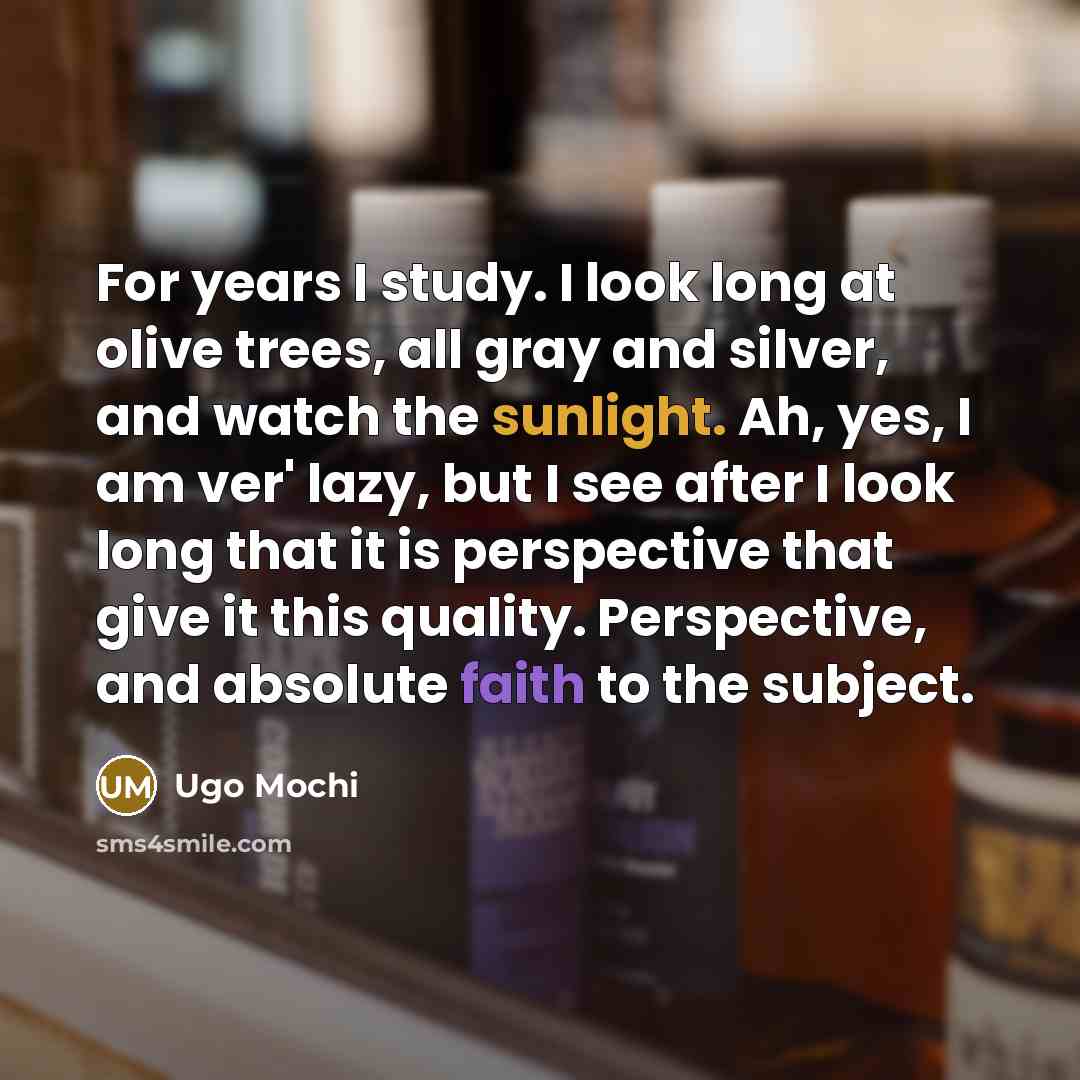 “For years I study. I look long at olive trees, all gray and silver, and watch the sunlight. Ah, yes, I am ver' lazy, but I see after I look long that it is perspective that give it this quality. Perspective, and absolute faith to the subject.” quote by Ugo Mochi