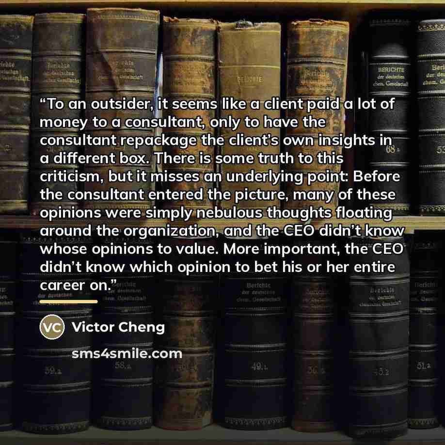 “To an outsider, it seems like a client paid a lot of money to a consultant, only to have the consultant repackage the client’s own insights in a different box. There is some truth to this criticism, but it misses an underlying point: Before the consultant entered the picture, many of these…” quote by Victor Cheng