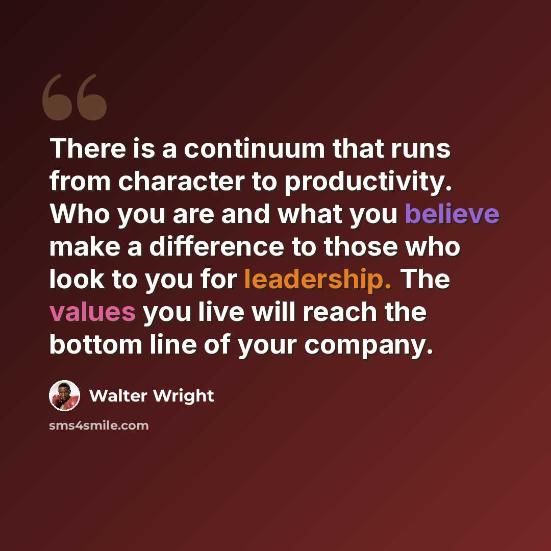 “There is a continuum that runs from character to productivity. Who you are and what you believe make a difference to those who look to you for leadership. The values you live will reach the bottom line of your company.” quote by Walter Wright