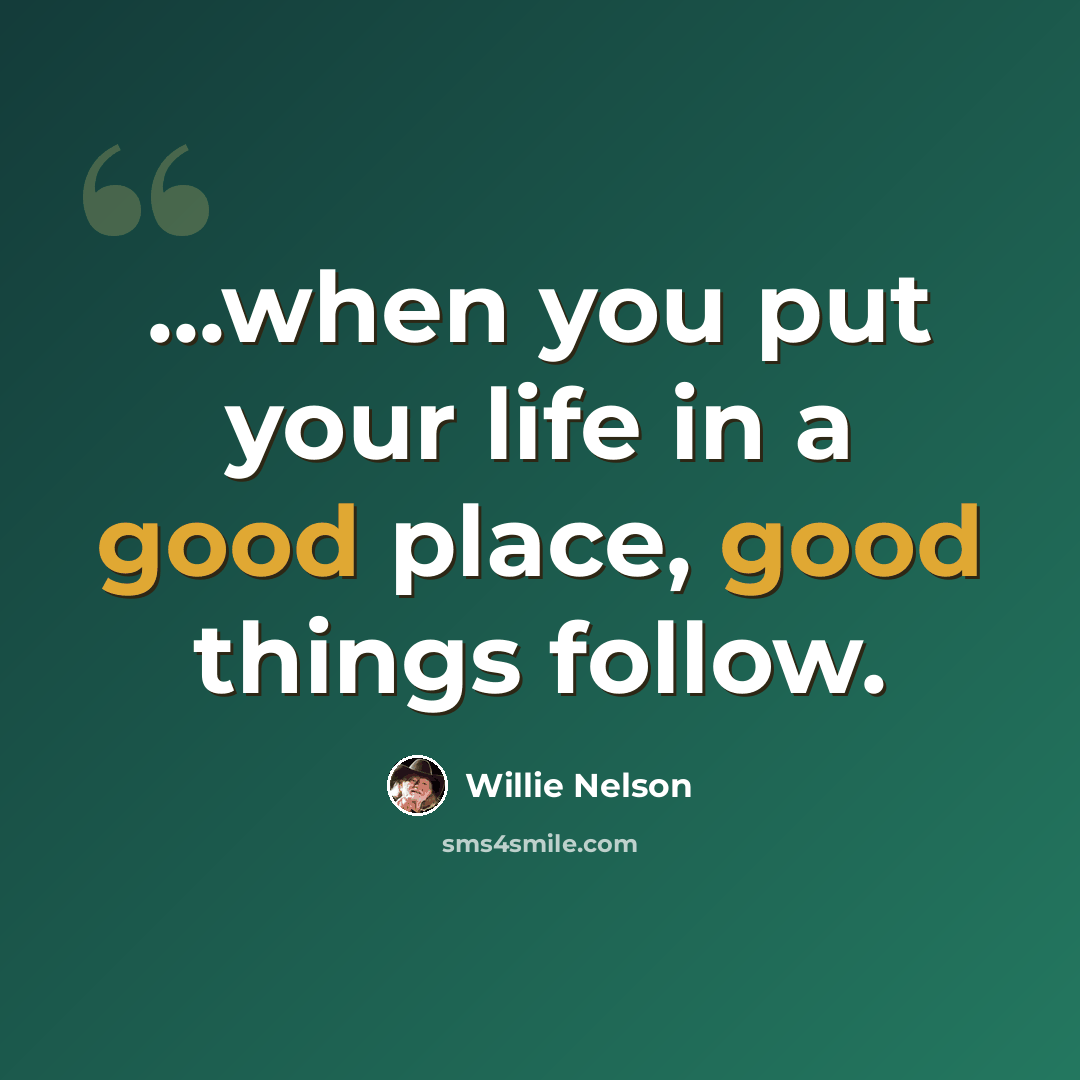 “...when you put your life in a good place, good things follow.” quote by Willie Nelson