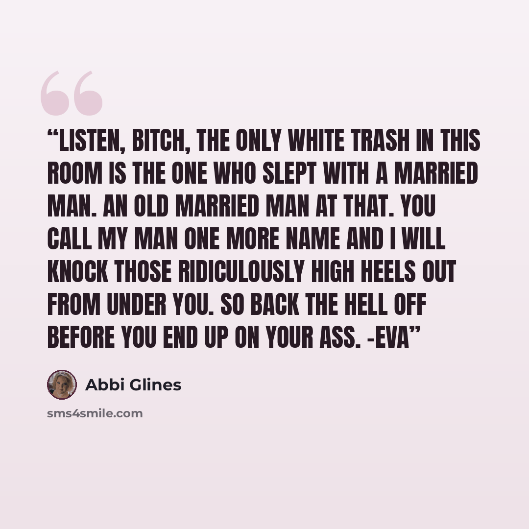 “Listen, bitch, the only white trash in this room is the one who slept with a married man. An old married man at that. You call my man one more name and I will knock those ridiculously high heels out from under you. So back the hell off before you end up on your ass. -Eva” quote by Abbi Glines
