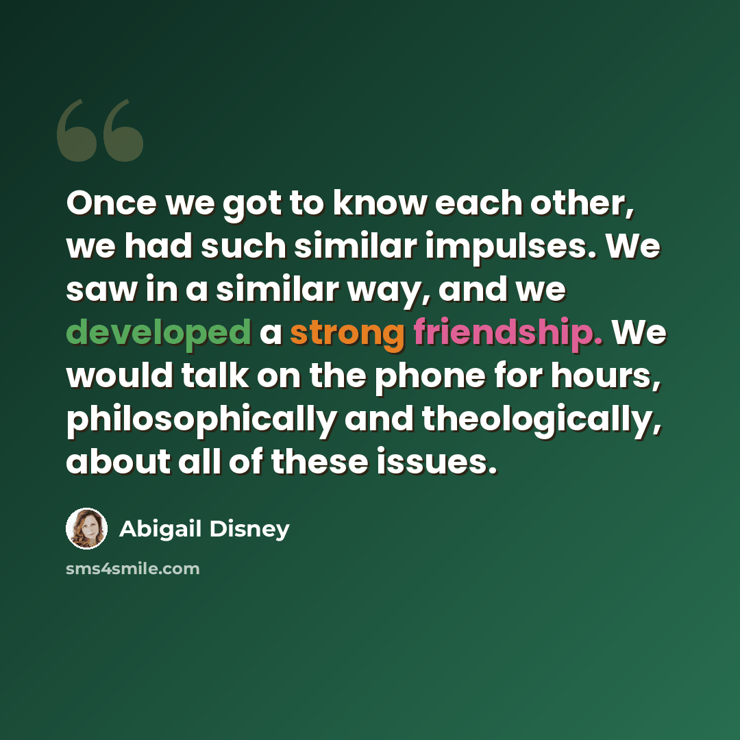 “Once we got to know each other, we had such similar impulses. We saw in a similar way, and we developed a strong friendship. We would talk on the phone for hours, philosophically and theologically, about all of these issues.” quote by Abigail Disney