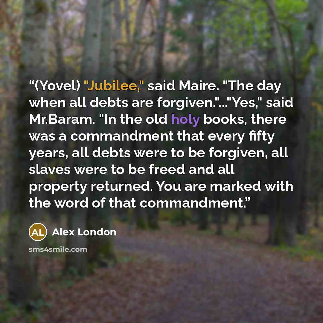 “(Yovel) "Jubilee," said Maire. "The day when all debts are forgiven."..."Yes," said Mr.Baram. "In the old holy books, there was a commandment that every fifty years, all debts were to be forgiven, all slaves were to be freed and all property returned. You are marked with the word of that…” quote by Alex London