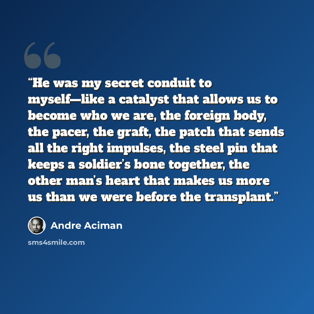“He was my secret conduit to myself—like a catalyst that allows us to become who we are, the foreign body, the pacer, the graft, the patch that sends all the right impulses, the steel pin that keeps a soldier’s bone together, the other man’s heart that makes us more us than we were before the…” quote by André Aciman