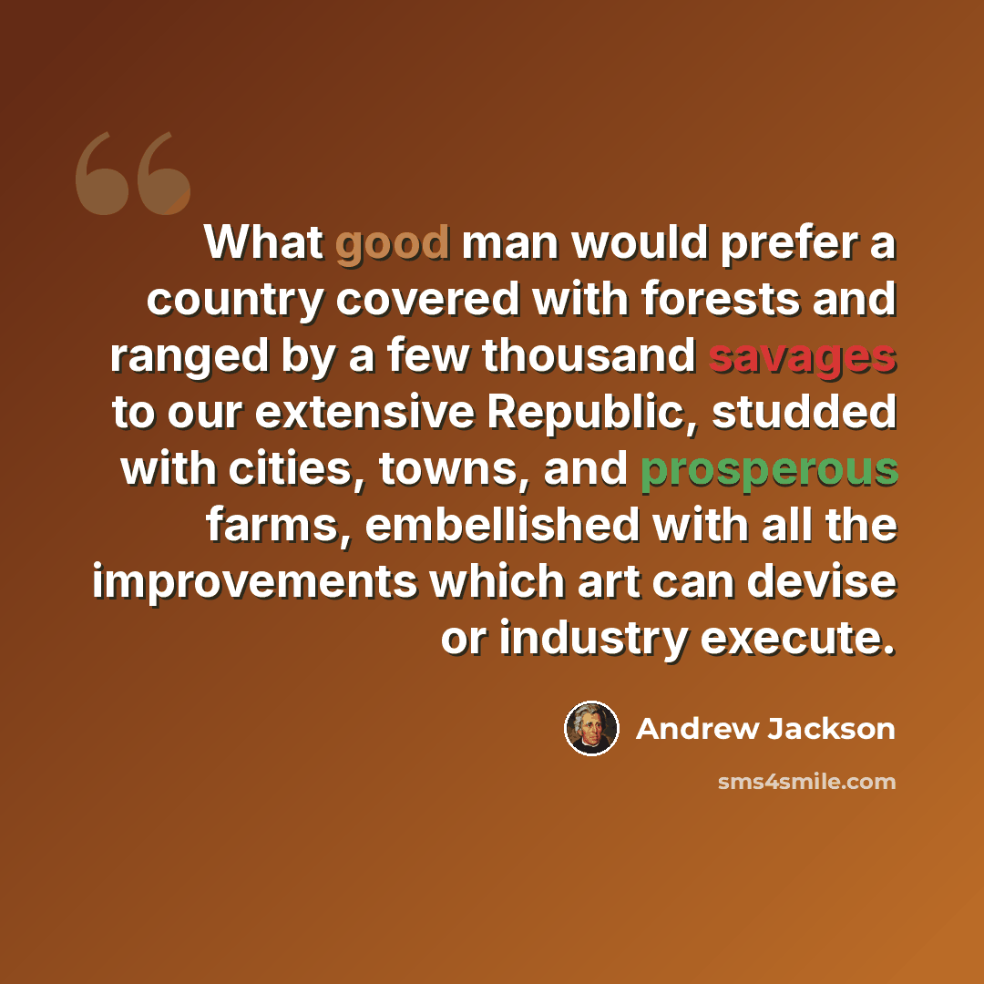 “What good man would prefer a country covered with forests and ranged by a few thousand savages to our extensive Republic, studded with cities, towns, and prosperous farms, embellished with all the improvements which art can devise or industry execute.” quote by Andrew Jackson