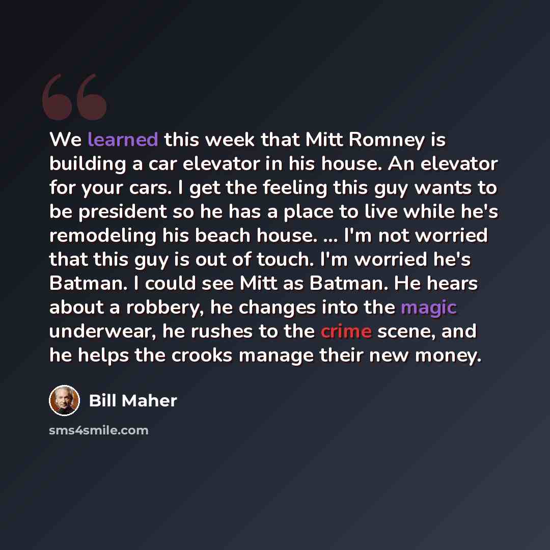 “We learned this week that Mitt Romney is building a car elevator in his house. An elevator for your cars. I get the feeling this guy wants to be president so he has a place to live while he's remodeling his beach house. ... I'm not worried that this guy is out of touch. I'm worried he's Batman. I…” quote by Bill Maher