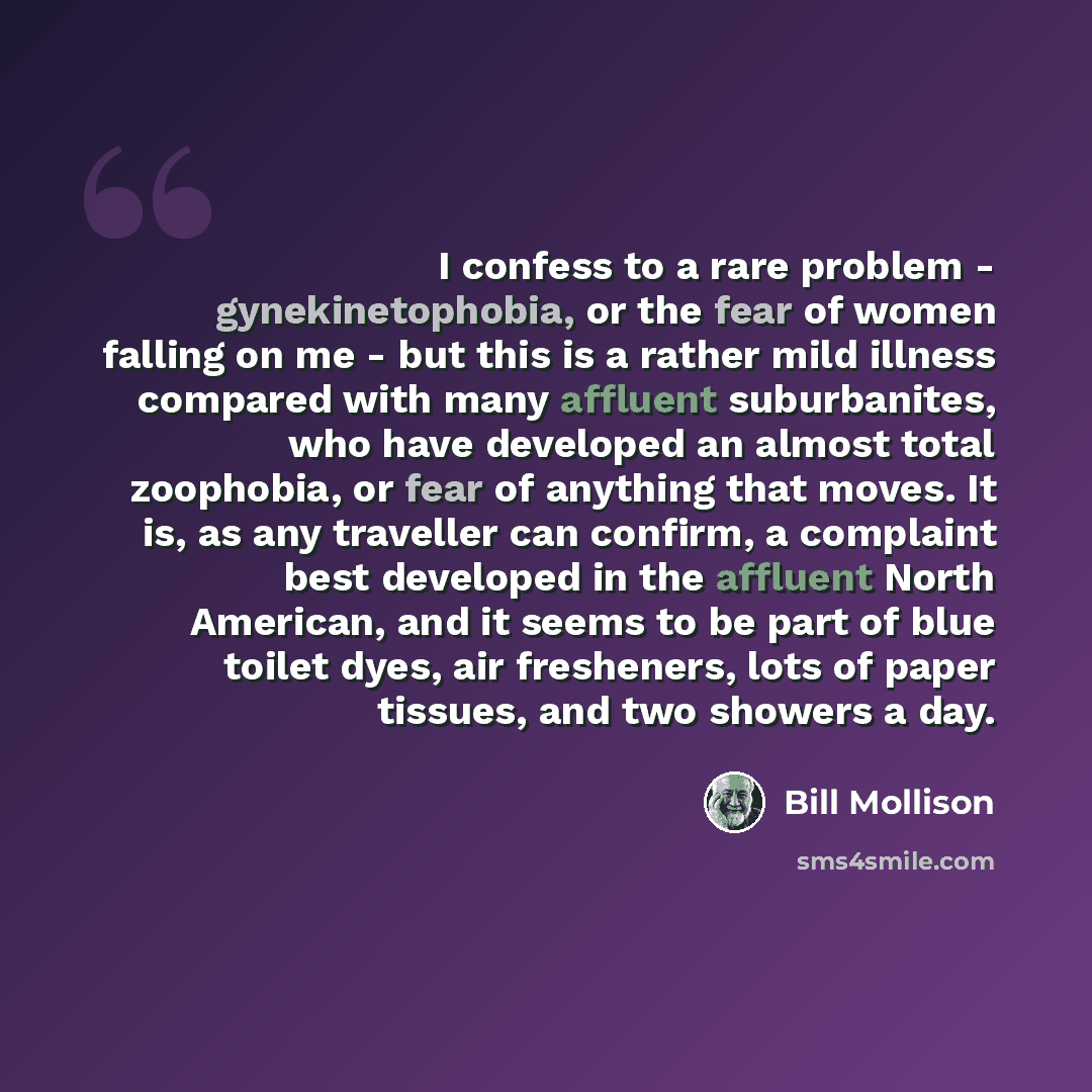 “I confess to a rare problem - gynekinetophobia, or the fear of women falling on me - but this is a rather mild illness compared with many affluent suburbanites, who have developed an almost total zoophobia, or fear of anything that moves. It is, as any traveller can confirm, a complaint best…” quote by Bill Mollison