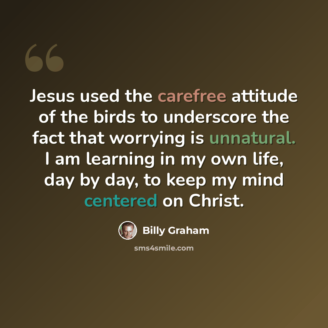“Jesus used the carefree attitude of the birds to underscore the fact that worrying is unnatural. I am learning in my own life, day by day, to keep my mind centered on Christ.” quote by Billy Graham