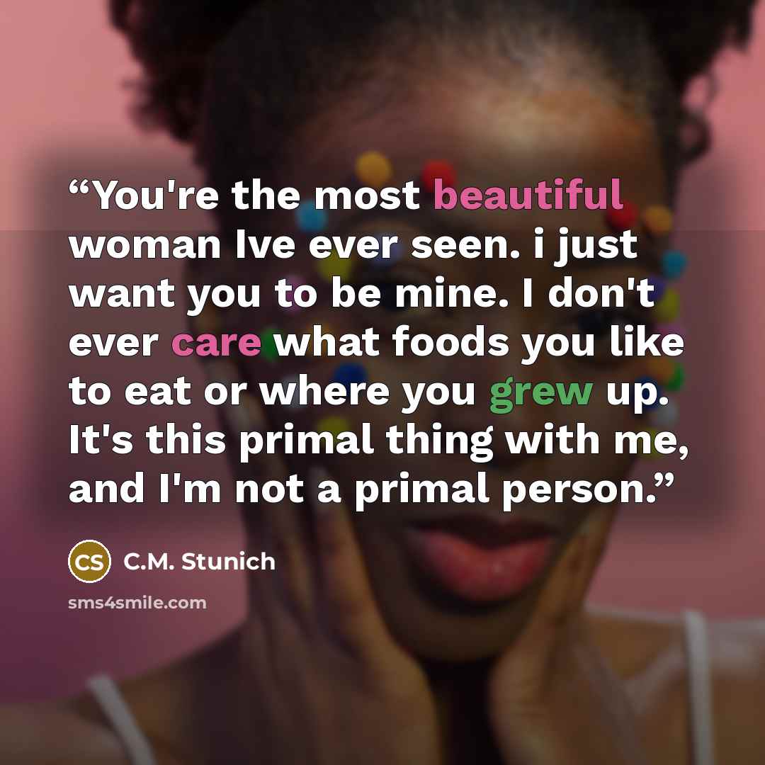 “You're the most beautiful woman Ive ever seen. i just want you to be mine. I don't ever care what foods you like to eat or where you grew up. It's this primal thing with me, and I'm not a primal person.” quote by C.M. Stunich