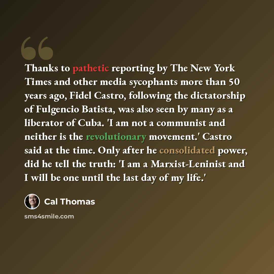 “Thanks to pathetic reporting by The New York Times and other media sycophants more than 50 years ago, Fidel Castro, following the dictatorship of Fulgencio Batista, was also seen by many as a liberator of Cuba. 'I am not a communist and neither is the revolutionary movement.' Castro said at the…” quote by Cal Thomas