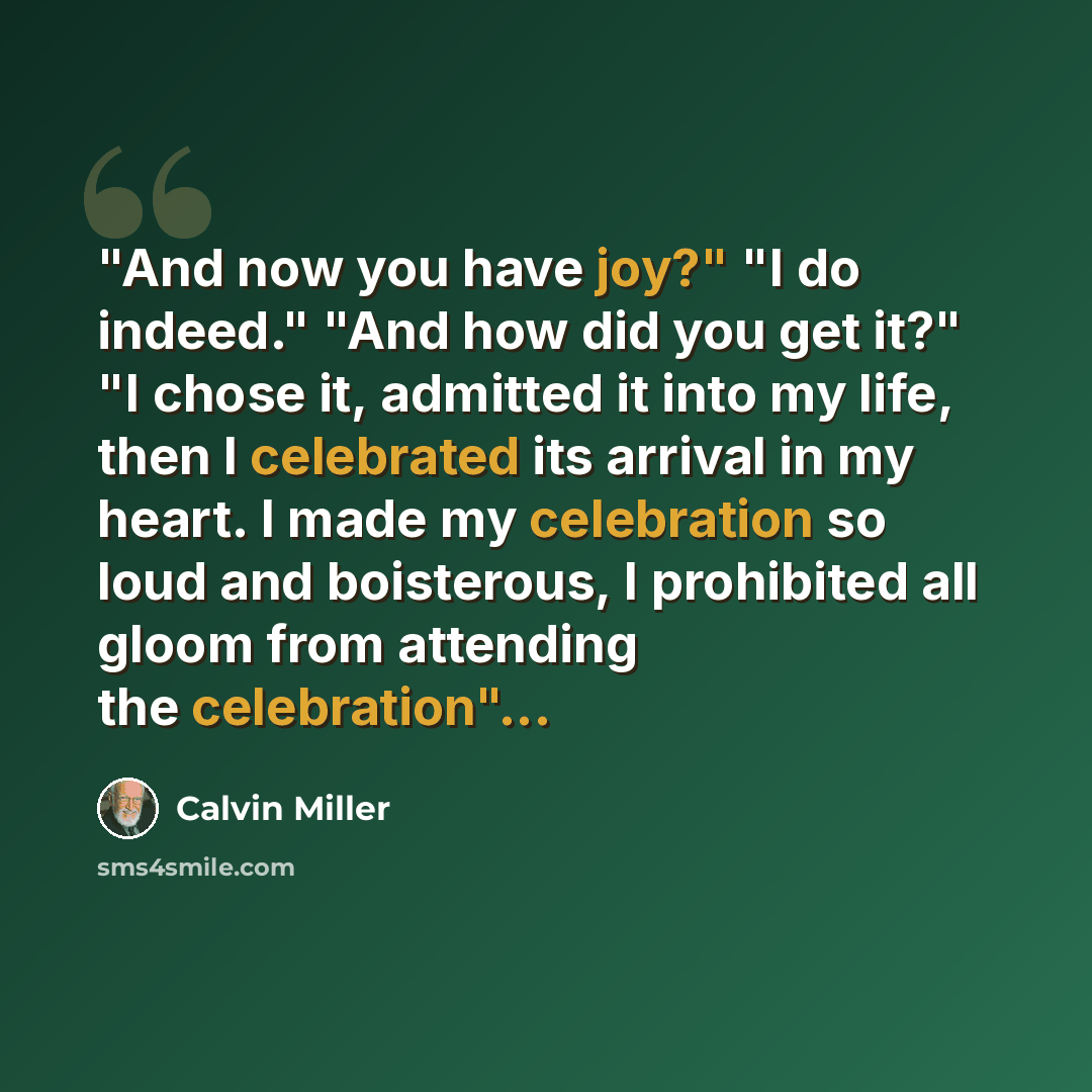 “"And now you have joy?" "I do indeed." "And how did you get it?" "I chose it, admitted it into my life, then I celebrated its arrival in my heart. I made my celebration so loud and boisterous, I prohibited all gloom from attending the celebration"...” quote by Calvin Miller