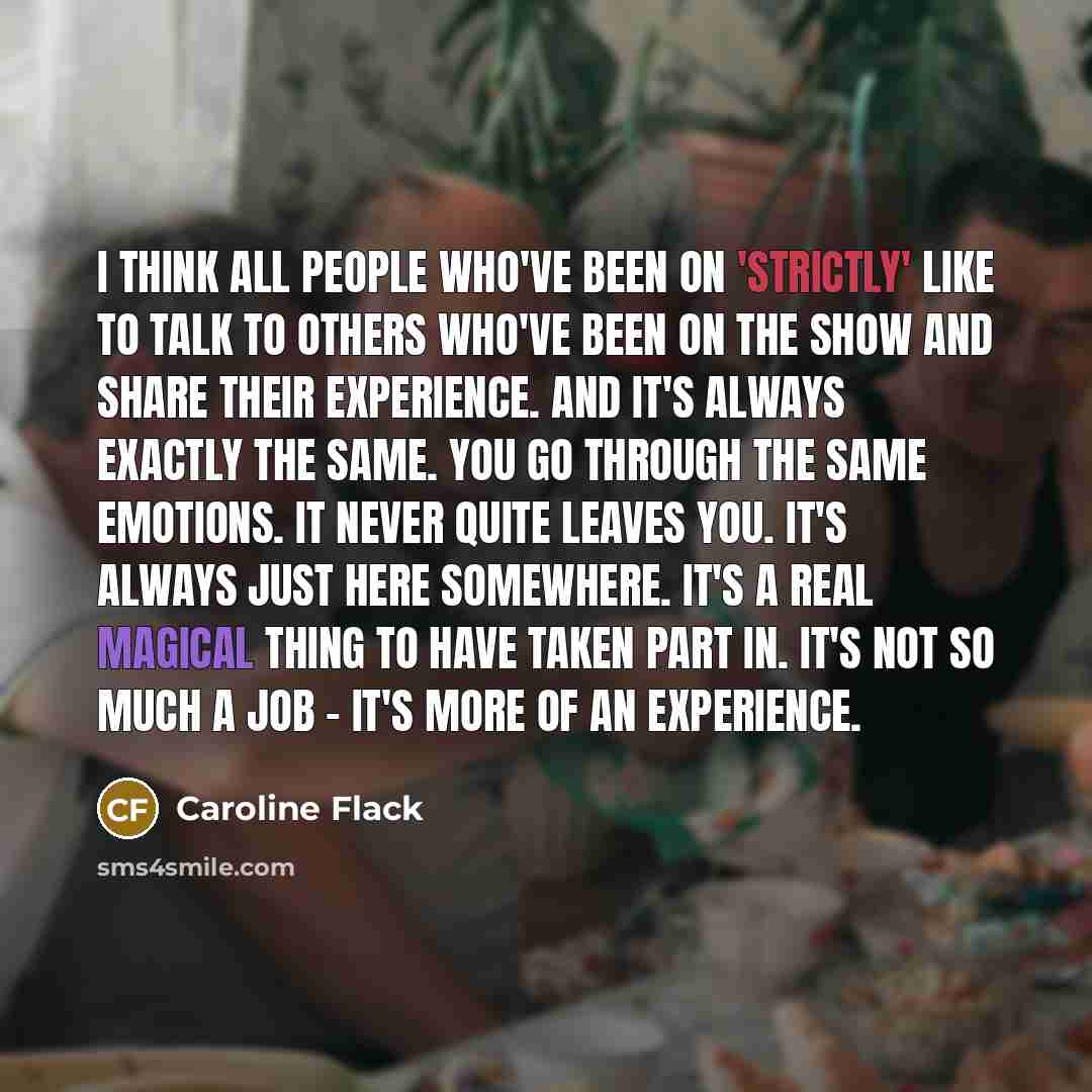 “I think all people who've been on 'Strictly' like to talk to others who've been on the show and share their experience. And it's always exactly the same. You go through the same emotions. It never quite leaves you. It's always just here somewhere. It's a real magical thing to have taken part in…” quote by Caroline Flack