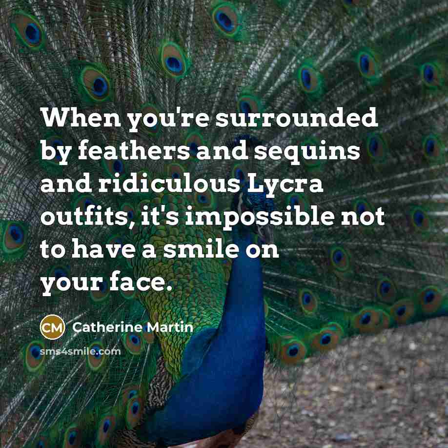 “When you're surrounded by feathers and sequins and ridiculous Lycra outfits, it's impossible not to have a smile on your face.” quote by Catherine Martin