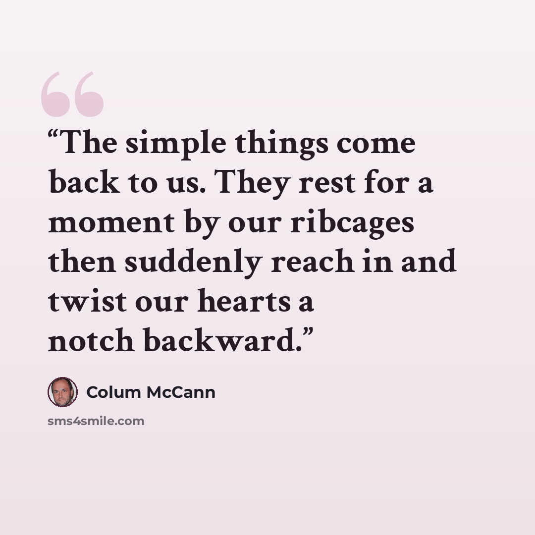 “The simple things come back to us. They rest for a moment by our ribcages then suddenly reach in and twist our hearts a notch backward.” quote by Colum McCann