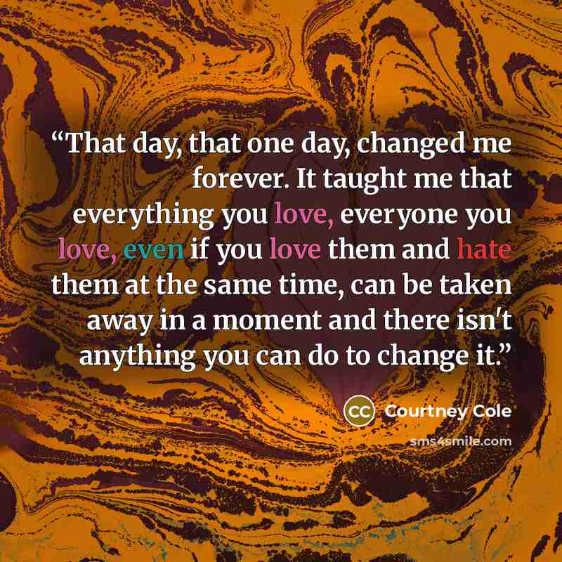 “That day, that one day, changed me forever. It taught me that everything you love, everyone you love, even if you love them and hate them at the same time, can be taken away in a moment and there isn't anything you can do to change it.” quote by Courtney Cole