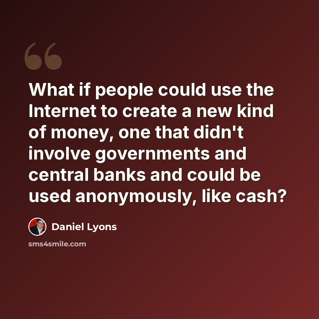 “What if people could use the Internet to create a new kind of money, one that didn't involve governments and central banks and could be used anonymously, like cash?” quote by Daniel Lyons