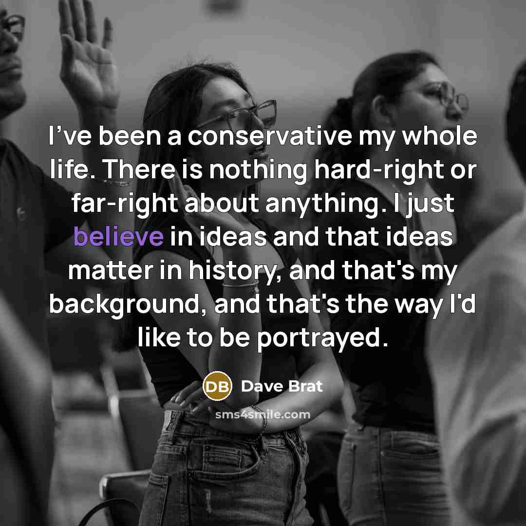 “I've been a conservative my whole life. There is nothing hard-right or far-right about anything. I just believe in ideas and that ideas matter in history, and that's my background, and that's the way I'd like to be portrayed.” quote by Dave Brat