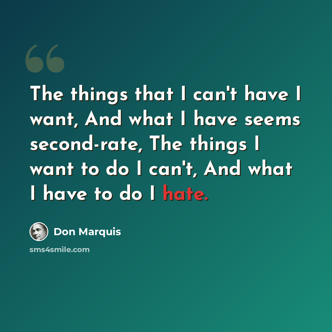 “The things that I can't have I want, And what I have seems second-rate, The things I want to do I can't, And what I have to do I hate.” quote by Don Marquis