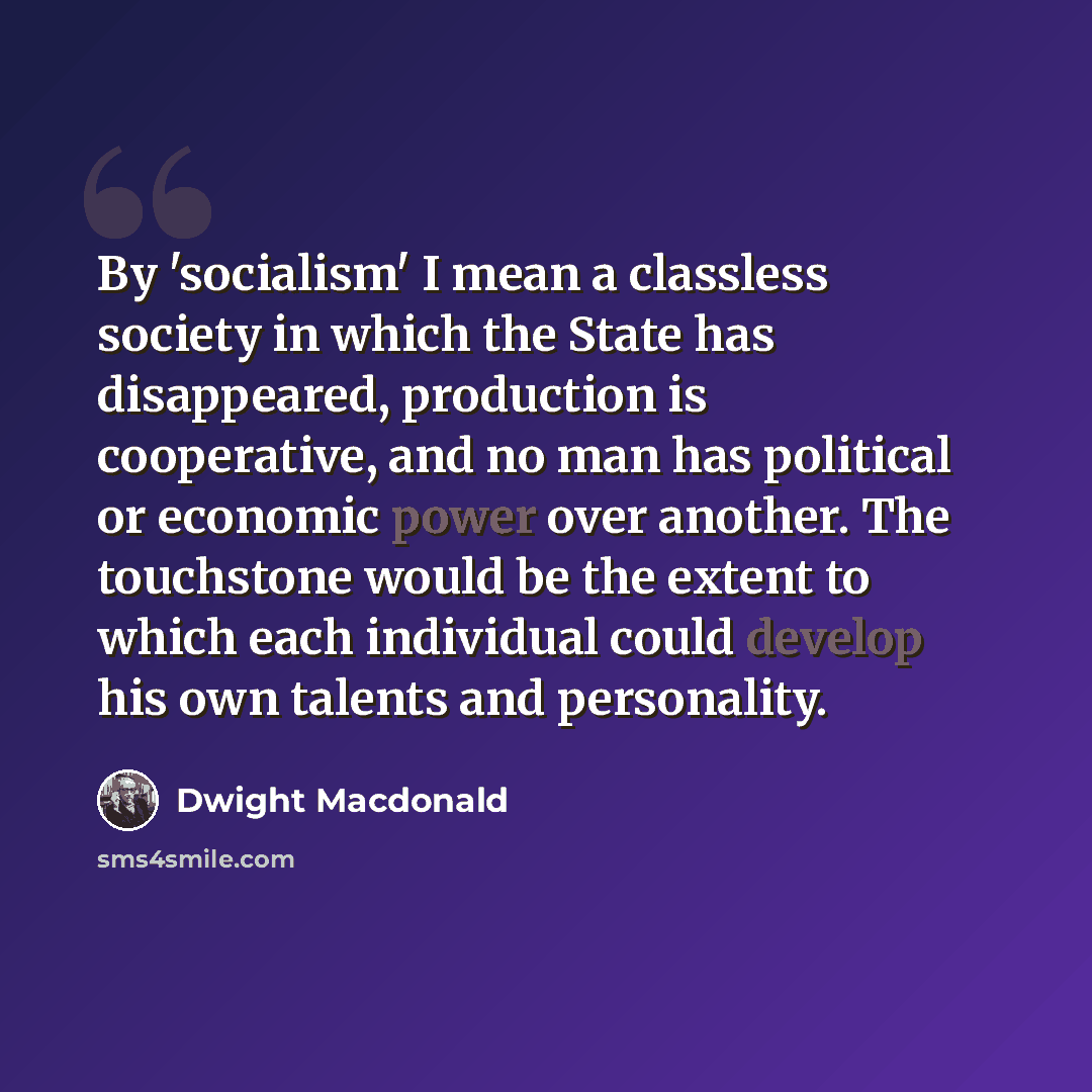 “By 'socialism' I mean a classless society in which the State has disappeared, production is cooperative, and no man has political or economic power over another. The touchstone would be the extent to which each individual could develop his own talents and personality.” quote by Dwight Macdonald