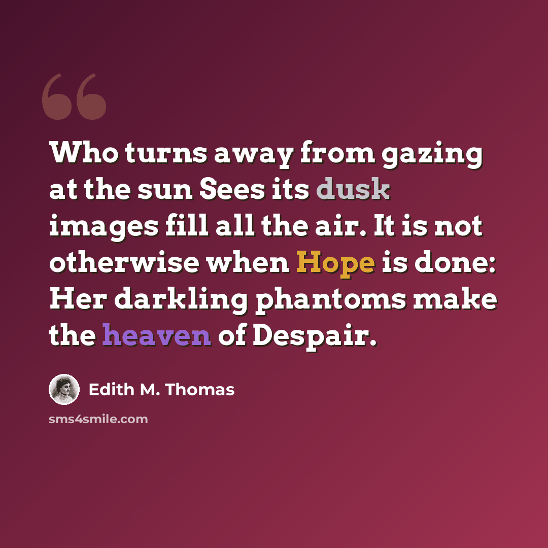 “Who turns away from gazing at the sun Sees its dusk images fill all the air. It is not otherwise when Hope is done: Her darkling phantoms make the heaven of Despair.” quote by Edith M. Thomas