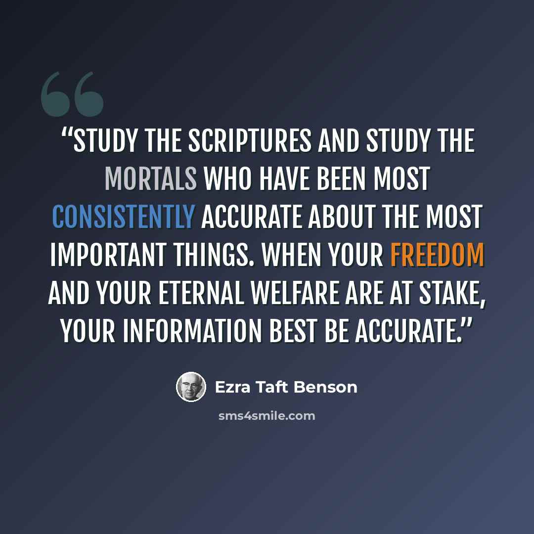 “Study the scriptures and study the mortals who have been most consistently accurate about the most important things. When your freedom and your eternal welfare are at stake, your information best be accurate.” quote by Ezra Taft Benson