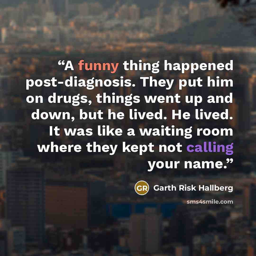 “A funny thing happened post-diagnosis. They put him on drugs, things went up and down, but he lived. He lived. It was like a waiting room where they kept not calling your name.” quote by Garth Risk Hallberg