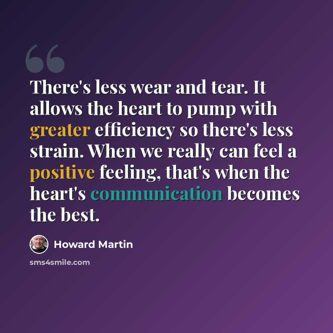 “There's less wear and tear. It allows the heart to pump with greater efficiency so there's less strain. When we really can feel a positive feeling, that's when the heart's communication becomes the best.” quote by Howard Martin
