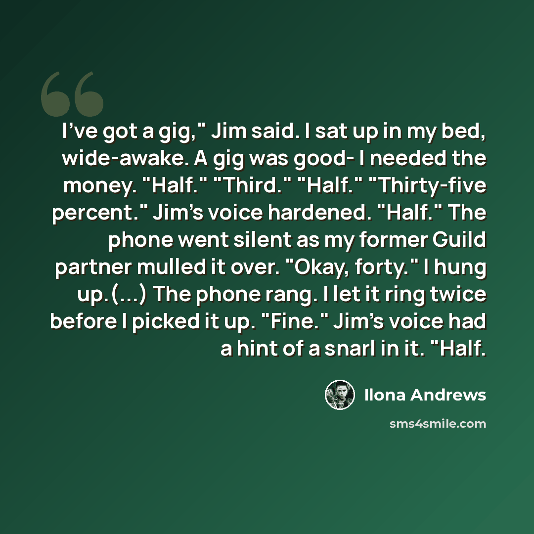 “I've got a gig," Jim said. I sat up in my bed, wide-awake. A gig was good- I needed the money. "Half." "Third." "Half." "Thirty-five percent." Jim's voice hardened. "Half." The phone went silent as my former Guild partner mulled it over. "Okay, forty." I hung up.(...) The phone rang. I let it ring…” quote by Ilona Andrews