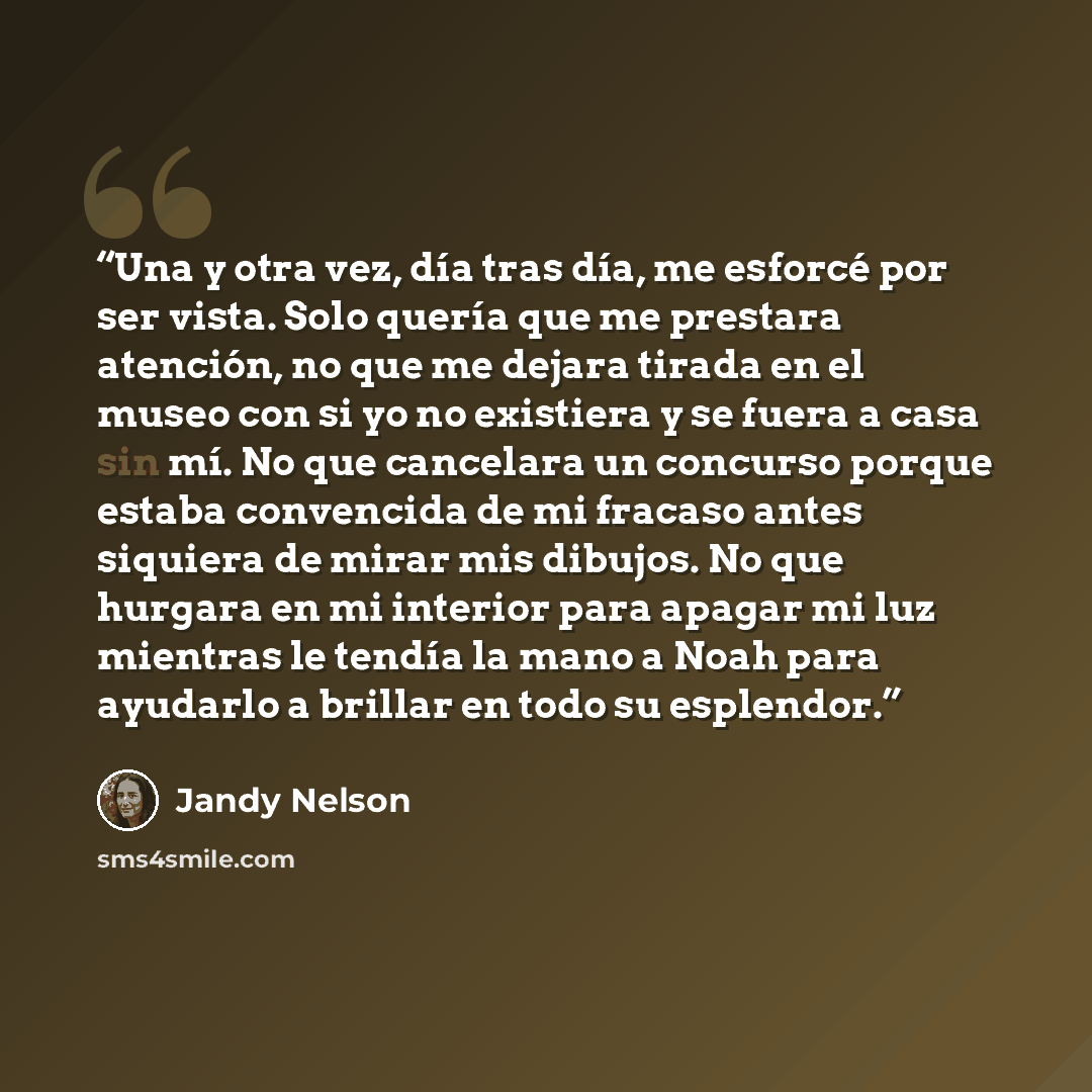 “Una y otra vez, día tras día, me esforcé por ser vista. Solo quería que me prestara atención, no que me dejara tirada en el museo con si yo no existiera y se fuera a casa sin mí. No que cancelara un concurso porque estaba convencida de mi fracaso antes siquiera de mirar mis dibujos. No que hurgara…” quote by Jandy Nelson