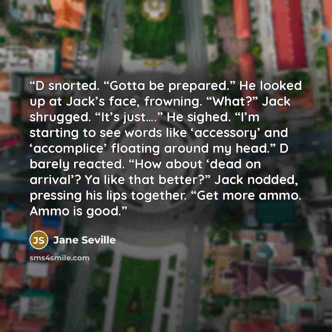 “D snorted. “Gotta be prepared.” He looked up at Jack’s face, frowning. “What?” Jack shrugged. “It’s just….” He sighed. “I’m starting to see words like ‘accessory’ and ‘accomplice’ floating around my head.” D barely reacted. “How about ‘dead on arrival’? Ya like that better?” Jack nodded, pressing…” quote by Jane Seville