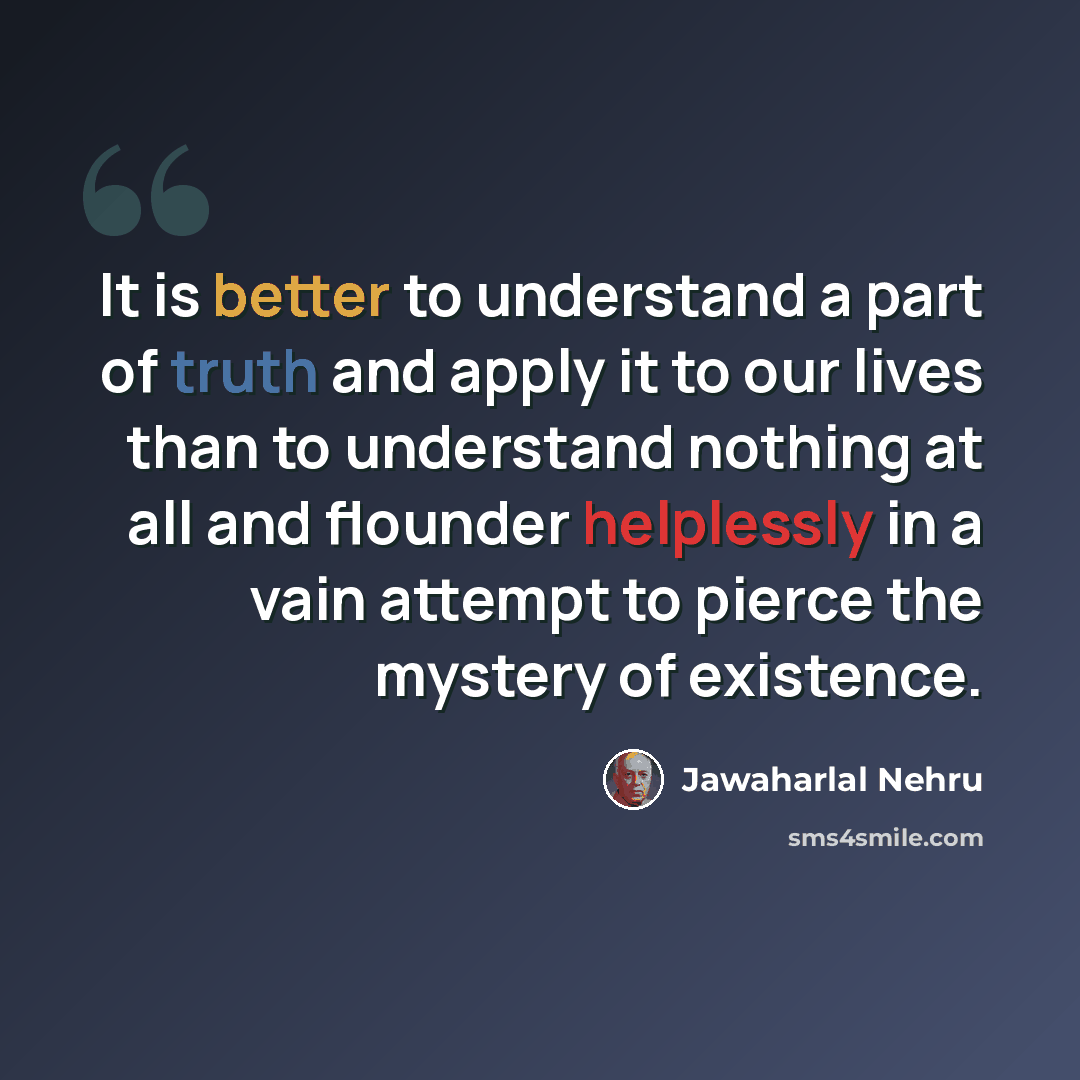 “It is better to understand a part of truth and apply it to our lives than to understand nothing at all and flounder helplessly in a vain attempt to pierce the mystery of existence.” quote by Jawaharlal Nehru
