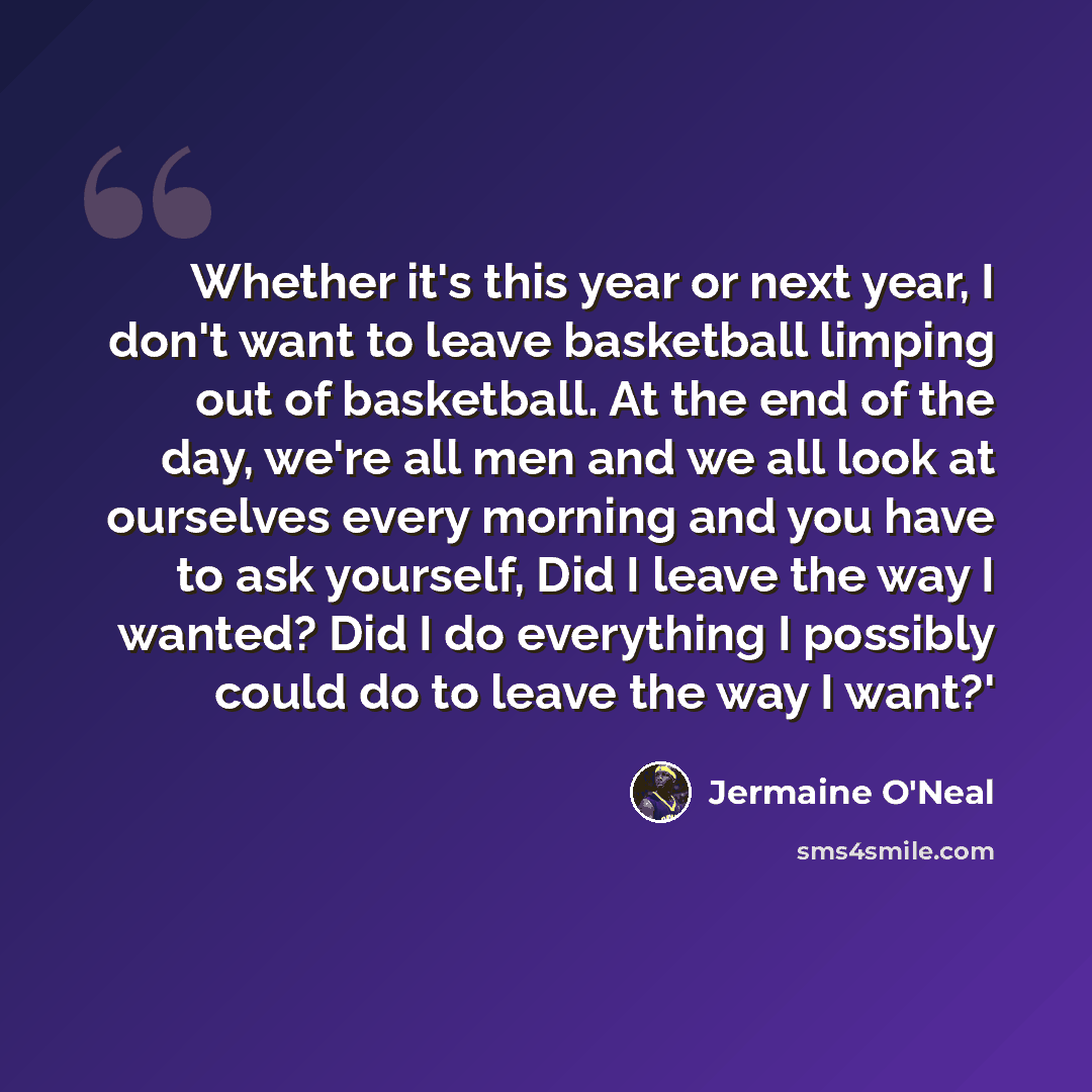 “Whether it's this year or next year, I don't want to leave basketball limping out of basketball. At the end of the day, we're all men and we all look at ourselves every morning and you have to ask yourself, Did I leave the way I wanted? Did I do everything I possibly could do to leave the way I…” quote by Jermaine O'Neal